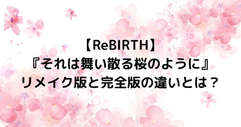 【ReBIRTH】 『それは舞い散る桜のように』 リメイク版と完全版の違いとは？